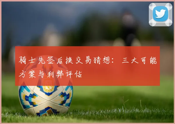 骑士先签后换交易猜想:三大可能方案与利弊评估
