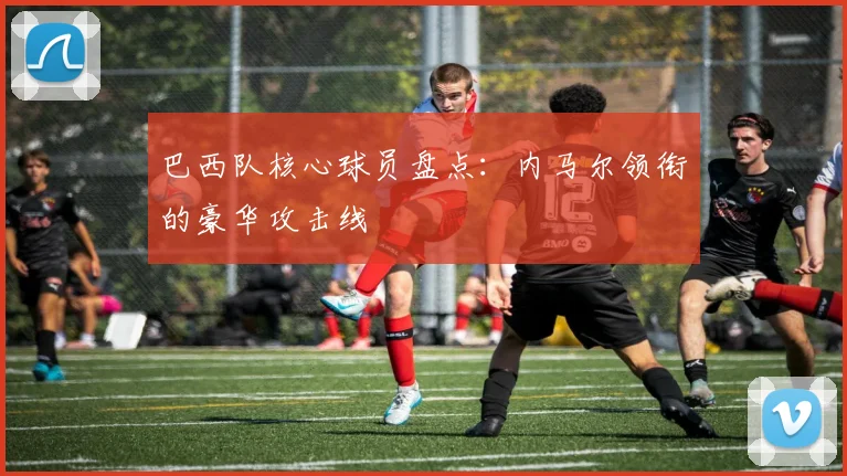 巴西队核心球员盘点：内马尔领衔的豪华攻击线