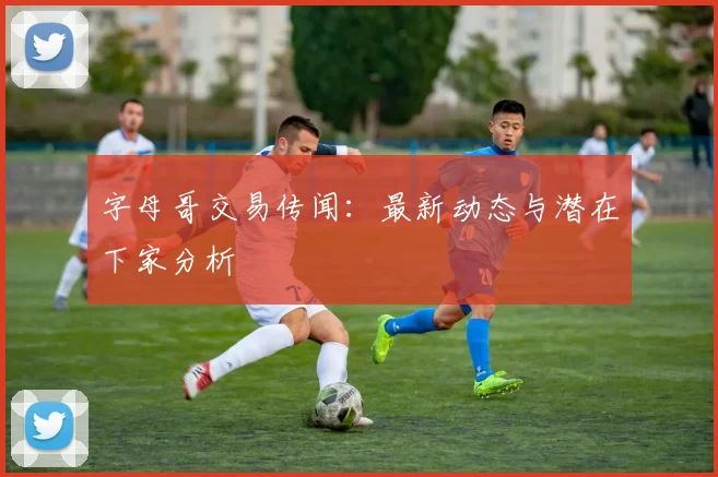 字母哥交易传闻：最新动态与潜在下家分析