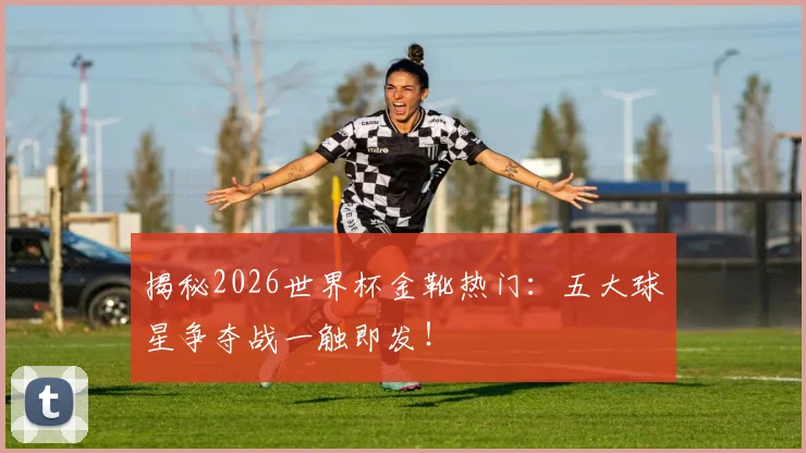 揭秘2026世界杯金靴热门:五大球星争夺战一触即发!