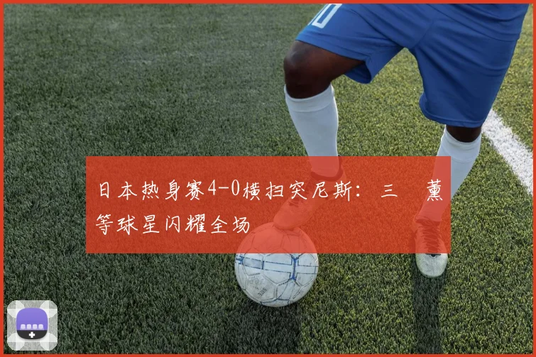 日本热身赛4-0横扫突尼斯：三笘薰等球星闪耀全场