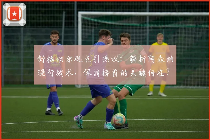 舒梅切尔观点引热议：解析阿森纳现行战术，保持榜首的关键何在？