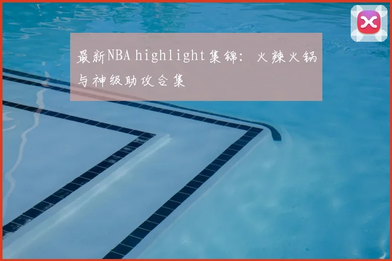 最新NBA highlight集锦：火辣火锅与神级助攻合集