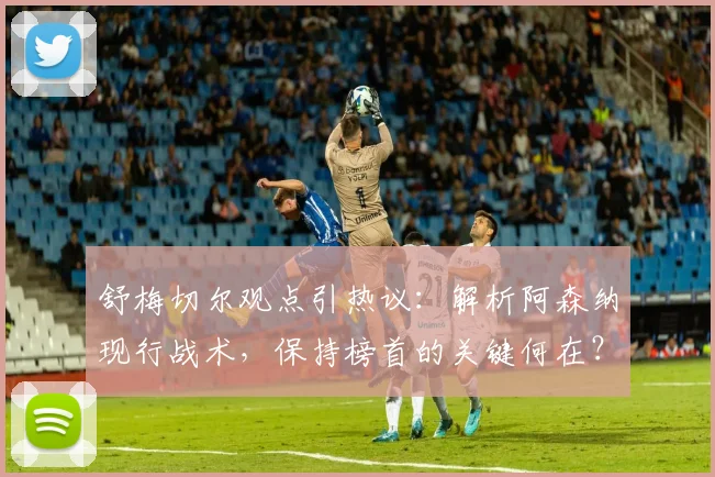 舒梅切尔观点引热议:解析阿森纳现行战术,保持榜首的关键何在?