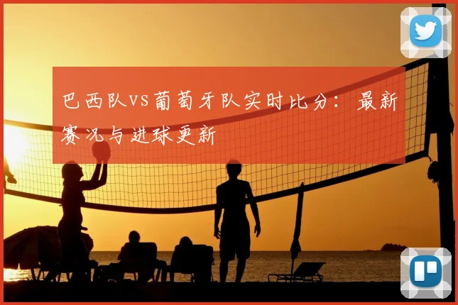 巴西队vs葡萄牙队实时比分:最新赛况与进球更新