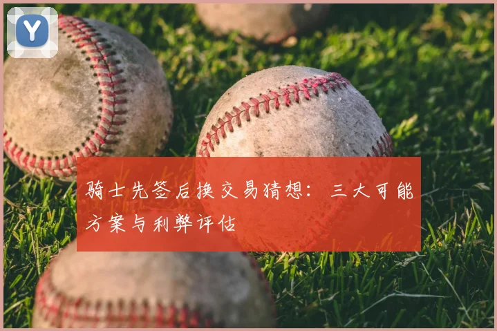 骑士先签后换交易猜想：三大可能方案与利弊评估