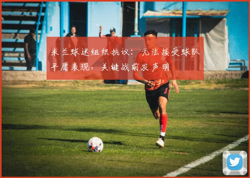 米兰球迷组织抗议:无法接受球队平庸表现,关键战前发声明
