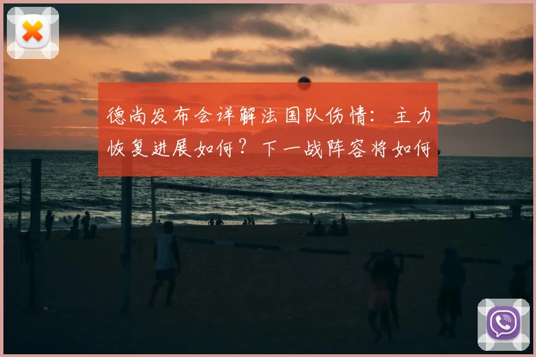 德尚发布会详解法国队伤情:主力恢复进展如何?下一战阵容将如何调整?